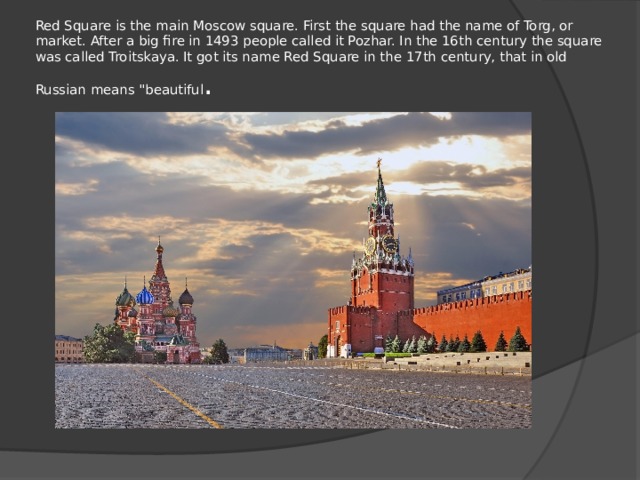 Red Square is the main Moscow square. First the square had the name of Torg, or market. After a big fire in 1493 people called it Pozhar. In the 16th century the square was called Troitskaya. It got its name Red Square in the 17th century, that in old Russian means 