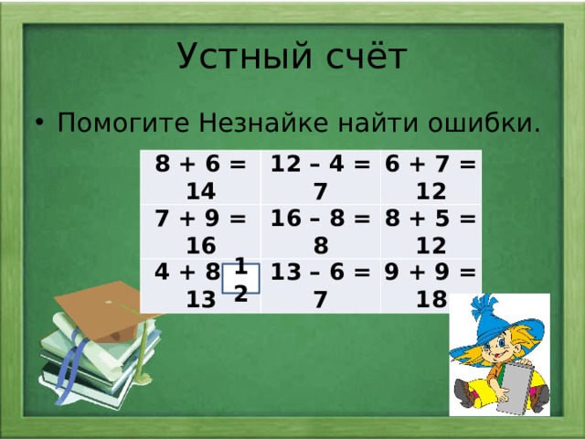 Устный счёт Помогите Незнайке найти ошибки. 8 + 6 = 14 12 – 4 = 7 7 + 9 = 16 6 + 7 = 12 16 – 8 = 8 4 + 8 = 13 13 – 6 = 7 8 + 5 = 12 9 + 9 = 18 12
