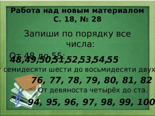 Работа над новым материалом С. 18, № 28 Запиши по порядку все числа: От 48 до 55: 55 54, 53, 51, 52, 50, 49, 48, От семидесяти шести до восьмидесяти двух : 76, 77, 78, 79, 80, 81, 82 От девяноста четырёх до ста. 94, 95, 96, 97, 98, 99, 100