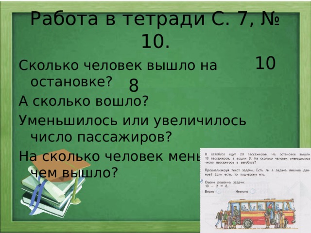 Работа в тетради С. 7, № 10. 10 Сколько человек вышло на остановке? А сколько вошло? Уменьшилось или увеличилось число пассажиров? На сколько человек меньше вошло, чем вышло? 8