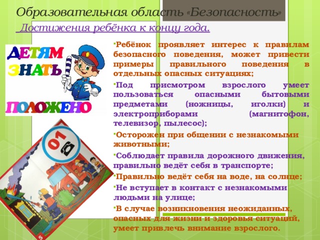 Образовательная область «Безопасность»   Достижения ребёнка к концу года. Ребёнок проявляет интерес к правилам безопасного поведения, может привести примеры правильного поведения в отдельных опасных ситуациях; Под присмотром взрослого умеет пользоваться опасными бытовыми предметами (ножницы, иголки) и электроприборами (магнитофон, телевизор, пылесос); Осторожен при общении с незнакомыми животными; Соблюдает правила дорожного движения, правильно ведёт себя в транспорте; Правильно ведёт себя на воде, на солнце; Не вступает в контакт с незнакомыми людьми на улице; В случае возникновения неожиданных, опасных для жизни и здоровья ситуаций, умеет привлечь внимание взрослого.