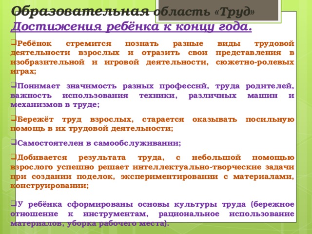 Образовательная область «Труд» Достижения ребёнка к концу года.  Ребёнок стремится познать разные виды трудовой деятельности взрослых и отразить свои представления в изобразительной и игровой деятельности, сюжетно-ролевых играх;  Понимает значимость разных профессий, труда родителей, важность использования техники, различных машин и механизмов в труде;  Бережёт труд взрослых, старается оказывать посильную помощь в их трудовой деятельности;  Самостоятелен в самообслуживании;  Добивается результата труда, с небольшой помощью взрослого успешно решает интеллектуально-творческие задачи при создании поделок, экспериментировании с материалами, конструировании;  У ребёнка сформированы основы культуры труда (бережное отношение к инструментам, рациональное использование материалов, уборка рабочего места).