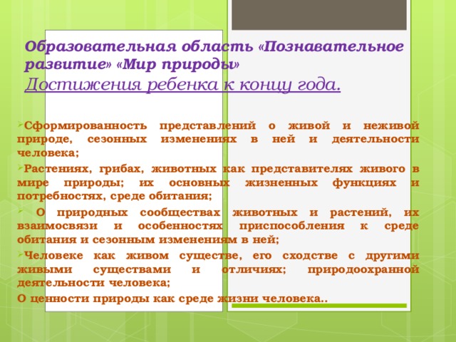 Образовательная область «Познавательное развитие» «Мир природы»  Достижения ребенка к концу года.   Сформированность представлений о живой и неживой природе, сезонных изменениях в ней и деятельности человека; Растениях, грибах, животных как представителях живого в мире природы; их основных жизненных функциях и потребностях, среде обитания;  О природных сообществах животных и растений, их взаимосвязи и особенностях приспособления к среде обитания и сезонным изменениям в ней; Человеке как живом существе, его сходстве с другими живыми существами и отличиях; природоохранной деятельности человека; О ценности природы как среде жизни человека..