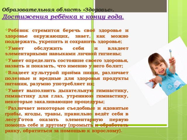 Образовательная область «Здоровье».  Достижения ребёнка к концу года . Ребёнок стремится беречь своё здоровье и здоровье окружающих, знает, как можно поддержать, укрепить и сохранить здоровье; Умеет обслужить себя и владеет элементарными навыками личной гигиены; Умеет определить состояние своего здоровья, назвать и показать, что именно у него болит; Владеет культурой приёма пищи, различает полезные и вредные для здоровья продукты питания, разумно употребляет их; Умеет выполнять дыхательную гимнастику, гимнастику для глаз, утреннюю гимнастику, некоторые закаливающие процедуры; Различает некоторые съедобные и ядовитые грибы, ягоды, травы, правильно ведёт себя в лесу;Готов оказать элементарную первую помощь себе и другому (промыть и обработать ранку, обратиться за помощью к взрослому).