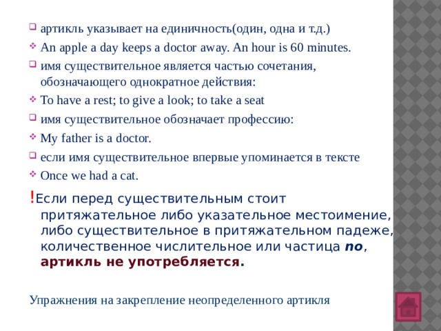 артикль указывает на единичность(один, одна и т.д.) An apple a day keeps a doctor away. An hour is 60 minutes. имя существительное является частью сочетания, обозначающего однократное действия: To have a rest; to give a look; to take a seat имя существительное обозначает профессию: My father is a doctor. если имя существительное впервые упоминается в тексте Once we had a cat.