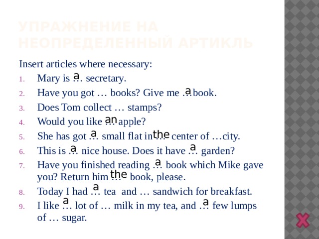 Упражнение на неопределенный артикль Insert articles where necessary: Mary is … secretary. Have you got … books? Give me …book. Does Tom collect … stamps? Would you like … apple? She has got … small flat in … center of …city. This is … nice house. Does it have … garden? Have you finished reading … book which Mike gave you? Return him … book, please. Today I had … tea and … sandwich for breakfast. I like … lot of … milk in my tea, and … few lumps of … sugar. а а аn а the а а а the а а а