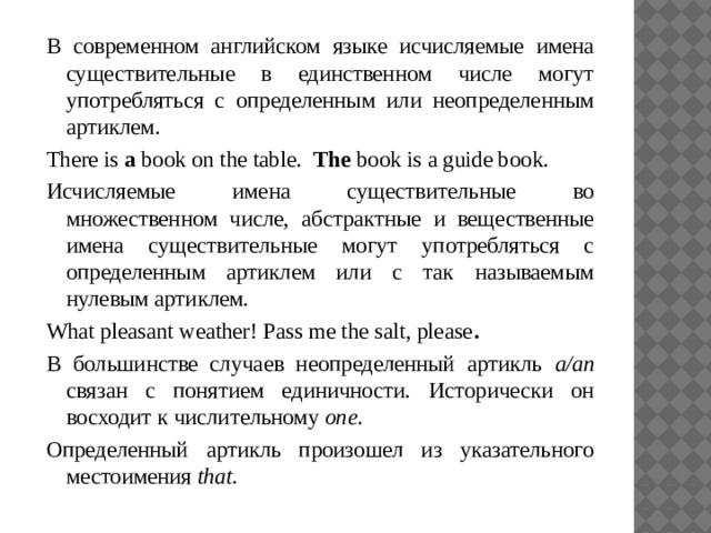 В современном английском языке исчисляемые имена существительные в единственном числе могут употребляться с определенным или неопределенным артиклем. There is a book on the table. The book is a guide book. Исчисляемые имена существительные во множественном числе, абстрактные и вещественные имена существительные могут употребляться с определенным артиклем или с так называемым нулевым артиклем. What pleasant weather! Pass me the salt, please . В большинстве случаев неопределенный артикль a/an связан с понятием единичности. Исторически он восходит к числительному one . Определенный артикль произошел из указательного местоимения that .