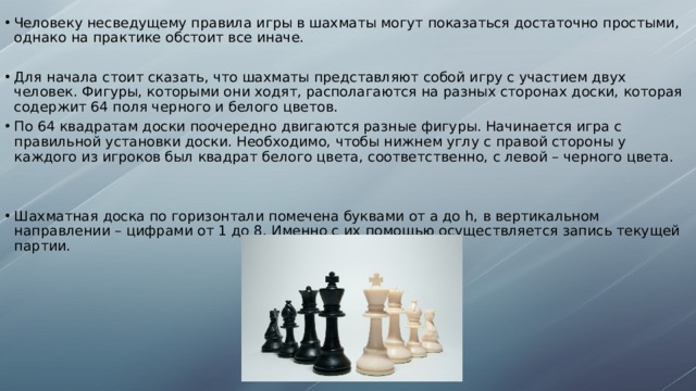 Человеку несведущему правила игры в шахматы могут показаться достаточно простыми, однако на практике обстоит все иначе. Для начала стоит сказать, что шахматы представляют собой игру с участием двух человек. Фигуры, которыми они ходят, располагаются на разных сторонах доски, которая содержит 64 поля черного и белого цветов. По 64 квадратам доски поочередно двигаются разные фигуры. Начинается игра с правильной установки доски. Необходимо, чтобы нижнем углу с правой стороны у каждого из игроков был квадрат белого цвета, соответственно, с левой – черного цвета. Шахматная доска по горизонтали помечена буквами от a до h, в вертикальном направлении – цифрами от 1 до 8. Именно с их помощью осуществляется запись текущей партии.