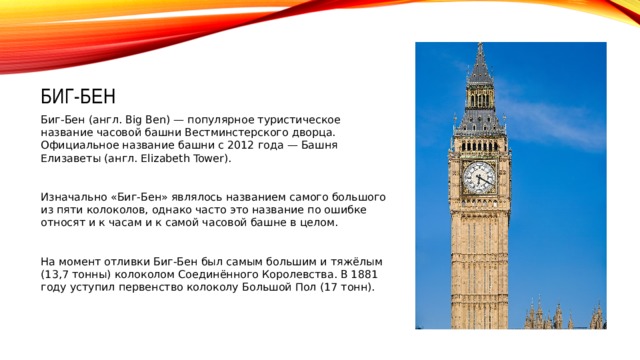 Биг-Бен Биг-Бен (англ. Big Ben) — популярное туристическое название часовой башни Вестминстерского дворца. Официальное название башни с 2012 года — Башня Елизаветы (англ. Elizabeth Tower). Изначально «Биг-Бен» являлось названием самого большого из пяти колоколов, однако часто это название по ошибке относят и к часам и к самой часовой башне в целом. На момент отливки Биг-Бен был самым большим и тяжёлым (13,7 тонны) колоколом Соединённого Королевства. В 1881 году уступил первенство колоколу Большой Пол (17 тонн).