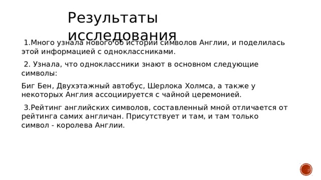 Результаты исследования  1.Много узнала нового об истории символов Англии, и поделилась этой информацией с одноклассниками.  2. Узнала, что одноклассники знают в основном следующие символы: Биг Бен, Двухэтажный автобус, Шерлока Холмса, а также у некоторых Англия ассоциируется с чайной церемонией.  3.Рейтинг английских символов, составленный мной отличается от рейтинга самих англичан. Присутствует и там, и там только символ - королева Англии.