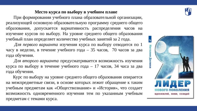 Место курса по выбору в учебном плане  При формировании учебного плана образовательной организации, реализующей основную образовательную программу среднего общего образования, допускается вариативность распределения часов на изучение курсов по выбору.  На уровне среднего общего образования учебный план определяет количество учебных занятий за 2 года.  Для первого варианта изучения курса по выбору отводится по 1 часу в неделю, в течение учебного года – 35 часов, 70 часов за два года обучения.  Для второго варианта предусматривается возможность изучения курса по выбору в течение учебного года – 17 часов, 34 часа за два года обучения.  Курс по выбору на уровне среднего общего образования опирается на межпредметные связи, в основе которых лежит обращение к таким учебным предметам как «Обществознание» и «История», что создает возможность одновременного изучения тем по указанным учебным предметам с темами курса.