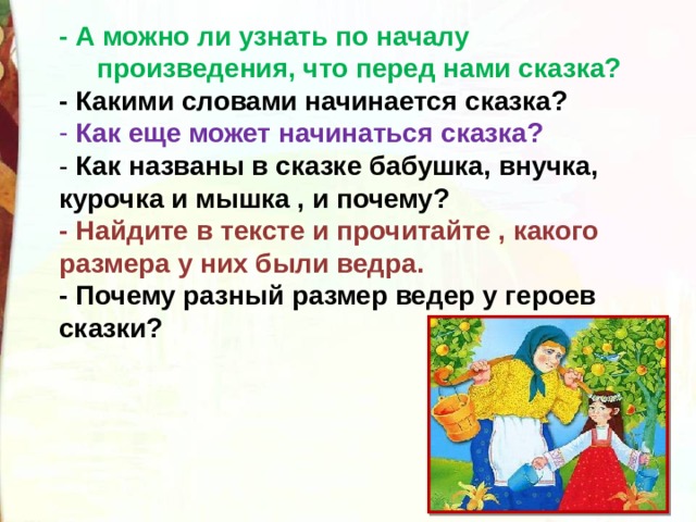 - А можно ли узнать по началу  произведения, что перед нами сказка? - Какими словами начинается сказка?  Как еще может начинаться сказка? - Как названы в сказке бабушка, внучка, курочка и мышка , и почему? - Найдите в тексте и прочитайте , какого размера у них были ведра. - Почему разный размер ведер у героев сказки?