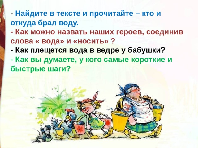 - Найдите в тексте и прочитайте – кто и откуда брал воду. - Как можно назвать наших героев, соединив слова « вода» и «носить» ? - Как плещется вода в ведре у бабушки? - Как вы думаете, у кого самые короткие и быстрые шаги? 