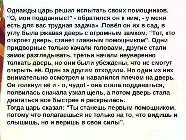 Однажды царь решил испытать своих помощников. “О, мои подданные!” - обратился он к ним, - у меня есть для вас трудная задача» .Повёл он их в сад, в углу была ржавая дверь с огромным замком. “Тот, кто откроет дверь, станет главным помощником”. Одни придворные только качали головами, другие стали замок разглядывать, третьи начали неуверенно толкать дверь, но они были убеждены, что не смогут открыть её. Один за другим отходили. Но один из них внимательно осмотрел и навалился плечом на дверь. Он толкнул её и - о, чудо! - она стала поддаваться, появилась сначала узкая щель, а потом дверь стала двигаться все быстрее и раскрылась. Тогда царь сказал: “Ты станешь первым помощником, потому что полагаешься не только на то, что видишь и слышишь, но и веришь в свои силы”.