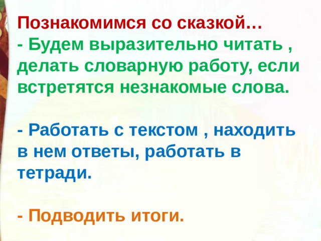 Познакомимся со сказкой… - Будем выразительно читать , делать словарную работу, если встретятся незнакомые слова.  - Работать с текстом , находить в нем ответы, работать в тетради.  - Подводить итоги.