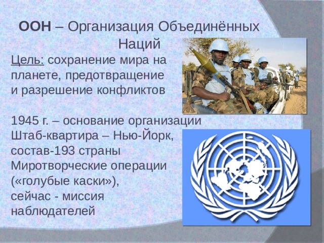ООН – Организация Объединённых Наций Цель: сохранение мира на планете, предотвращение и разрешение конфликтов 1945 г. – основание организации Штаб-квартира – Нью-Йорк, состав-193 страны Миротворческие операции («голубые каски»), сейчас - миссия наблюдателей