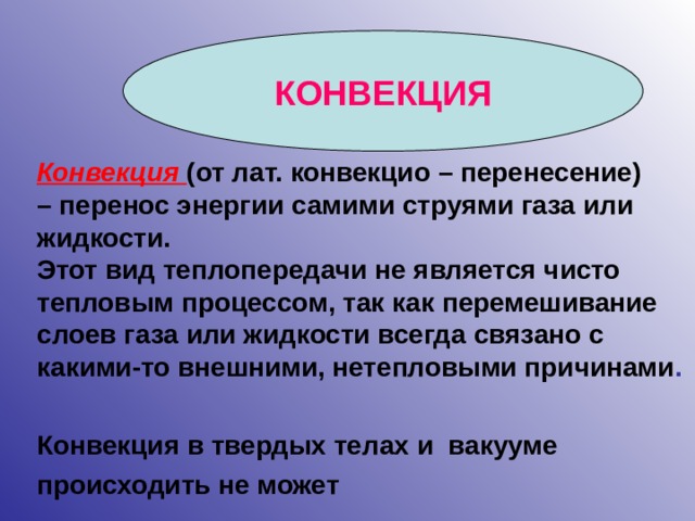 КОНВЕКЦИЯ Конвекция  (от лат. конвекцио – перенесение) – перенос энергии самими струями газа или жидкости. Этот вид теплопередачи не является чисто тепловым процессом, так как перемешивание слоев газа или жидкости всегда связано с какими-то внешними, нетепловыми причинами .   Конвекция в твердых телах и вакууме происходить не может