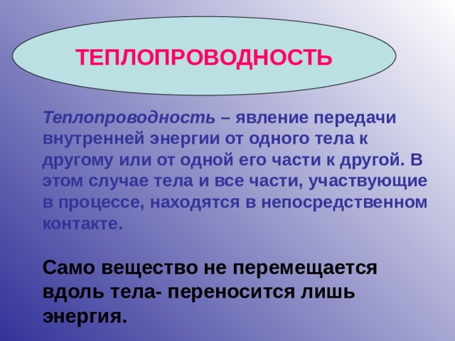 ТЕПЛОПРОВОДНОСТЬ Теплопроводность – явление передачи внутренней энергии от одного тела к другому или от одной его части к другой. В этом случае тела и все части, участвующие в процессе, находятся в непосредственном контакте. Само вещество не перемещается вдоль тела- переносится лишь энергия.