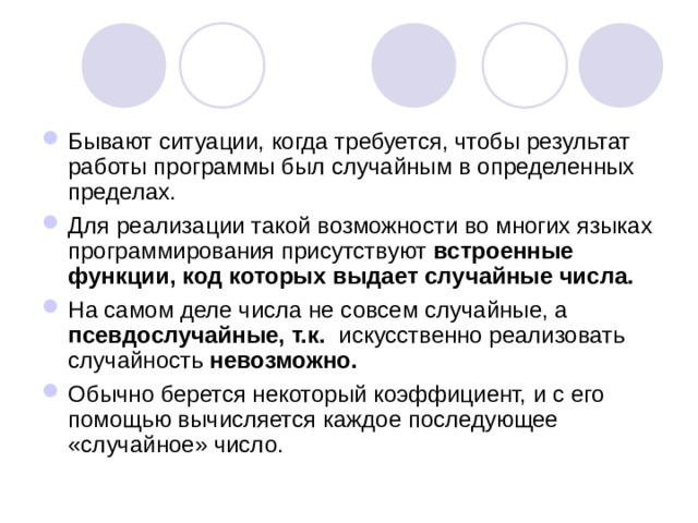 Бывают ситуации, когда требуется, чтобы результат работы программы был случайным в определенных пределах. Для реализации такой возможности во многих языках программирования присутствуют встроенные функции, код которых выдает случайные числа. На самом деле числа не совсем случайные, а псевдослучайные, т.к. искусственно реализовать случайность невозможно. Обычно берется некоторый коэффициент, и с его помощью вычисляется каждое последующее «случайное» число.