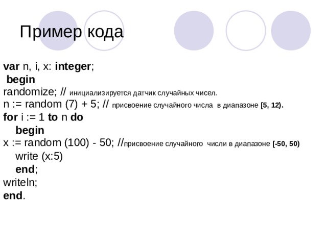 Пример кода var n, i, x: integer ;   begin randomize;  // инициализируется датчик случайных чисел. n := random (7) + 5; // присвоение случайного числа в диапазоне [5, 12).  for i := 1 to n do   begin  x := random (100) - 50;  // присвоение случайного числи в диапазоне [-50, 50)   write (x:5)  end ; writeln; end .