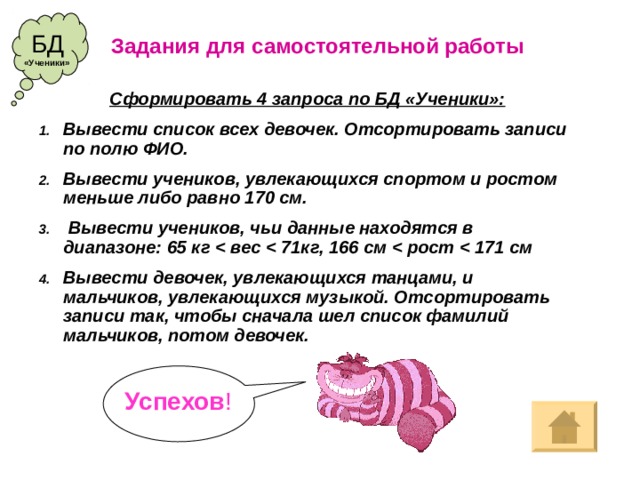 БД Задания для  самостоятельной работы «Ученики» Сформировать 4 запроса по БД «Ученики»: Вывести список всех девочек. Отсортировать записи по полю ФИО. Вывести учеников, увлекающихся спортом и ростом меньше либо равно 170 см.  Вывести учеников, чьи данные находятся в диапазоне: 65 кг  вес  71кг, 166 см  рост  171 см Вывести девочек, увлекающихся танцами, и мальчиков, увлекающихся музыкой. Отсортировать записи так, чтобы сначала шел список фамилий мальчиков, потом девочек. Успехов !