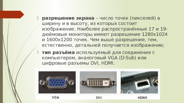 разрешение экрана  – число точек (пикселей) в ширину и в высоту, из которых состоит изображение. Наиболее распространённые 17 и 19-дюймовые мониторы имеют разрешение 1280х1024 и 1600х1200 точек. Чем выше разрешение, тем, естественно, детальней получается изображение; тип разъёма  используемый для соединения с компьютером, аналоговый VGA (D-Sub) или цифровые разъемы DVI, HDMI.