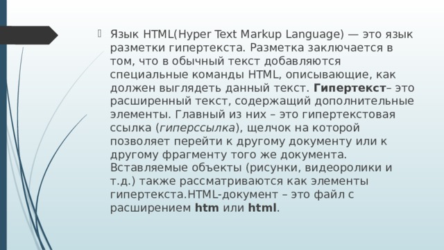 Язык HTML(Hyper Text Markup Language) — это язык разметки гипертекста. Разметка заключается в том, что в обычный текст добавляются специальные команды HTML, описывающие, как должен выглядеть данный текст. Гипертекст – это расширенный текст, содержащий дополнительные элементы. Главный из них – это гипертекстовая ссылка ( гиперссылка ), щелчок на которой позволяет перейти к другому документу или к другому фрагменту того же документа. Вставляемые объекты (рисунки, видеоролики и т.д.) также рассматриваются как элементы гипертекста.HTML-документ – это файл с расширением  htm  или html .