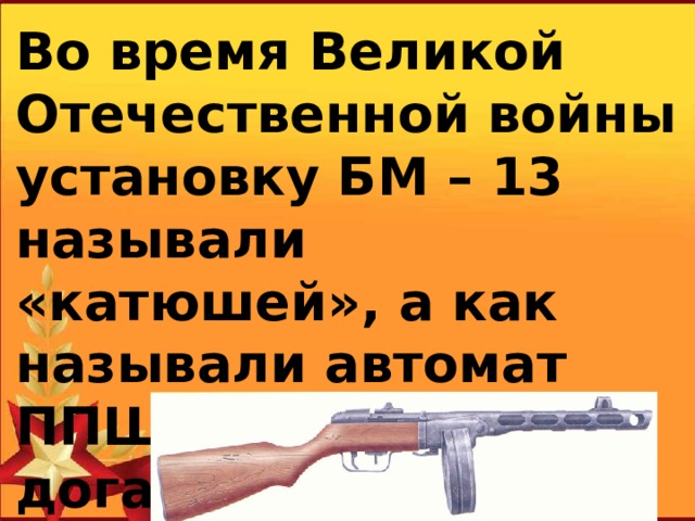 Во время Великой Отечественной войны установку БМ – 13 называли «катюшей», а как называли автомат ППШ, попробуйте догадаться?