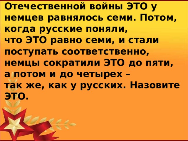 Говорят, в начале Великой Отечественной войны ЭТО у немцев равнялось семи. Потом, когда русские поняли, что ЭТО равно семи, и стали поступать соответственно, немцы сократили ЭТО до пяти, а потом и до четырех – так же, как у русских. Назовите ЭТО.