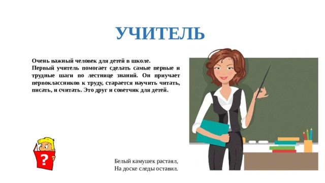 УЧИТЕЛЬ Очень важный человек для детей в школе. Первый учитель помогает сделать самые первые и трудные шаги по лестнице знаний. Он приучает первоклассников к труду, старается научить читать, писать, и считать. Это друг и советчик для детей. Белый камушек растаял, На доске следы оставил.