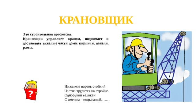 КРАНОВЩИК Это строительная профессия. Крановщик управляет краном, поднимает и доставляет тяжелые части дома: кирпичи, панели, рамы. Из железа парень стойкий Честно трудится на стройке. Однорукий великан С именем – подъемный…… .