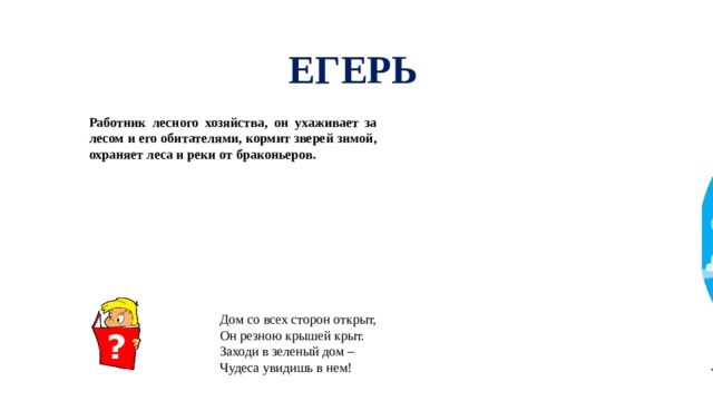 ЕГЕРЬ Работник лесного хозяйства, он ухаживает за лесом и его обитателями, кормит зверей зимой, охраняет леса и реки от браконьеров. Дом со всех сторон открыт, Он резною крышей крыт. Заходи в зеленый дом – Чудеса увидишь в нем!