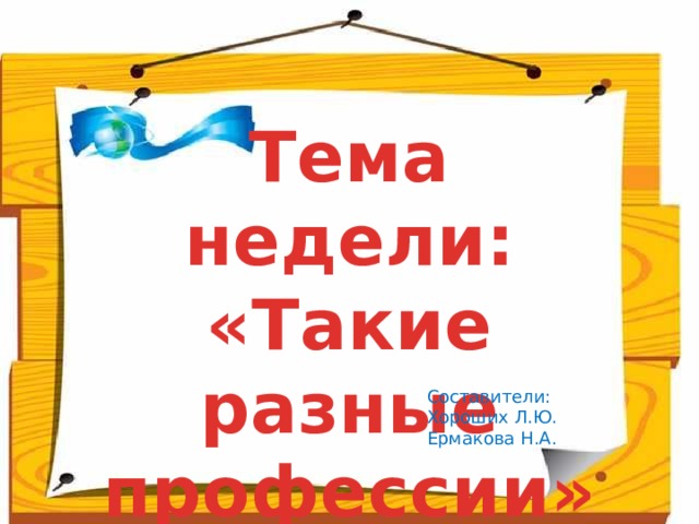 Тема недели: «Такие разные профессии» Составители: Хороших Л.Ю. Ермакова Н.А.