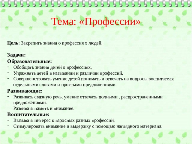 Тема: «Профессии»  Цель: Закрепить знания о профессия х людей. Задачи: Образовательные: Обобщать знания детей о профессиях, Упражнять детей в назывании и различии профессий, Совершенствовать умение детей понимать и отвечать на вопросы воспитателя отдельными словами и простыми предложениями. Развивающие: Развивать связную речь, умение отвечать полными , распространенными предложениями. Развивать память и внимание. Воспитательные: