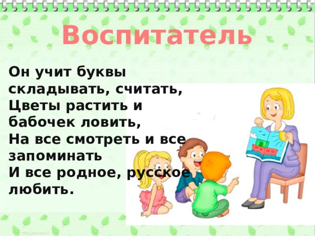 Воспитатель Он учит буквы складывать, считать, Цветы растить и бабочек ловить, На все смотреть и все запоминать И все родное, русское любить.
