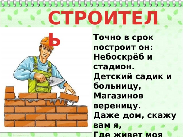 СТРОИТЕЛЬ Точно в срок построит он:   Небоскрёб и стадион.   Детский садик и больницу,   Магазинов вереницу.   Даже дом, скажу вам я,   Где живет моя семья,   (и другие жители)   Строили – строители!