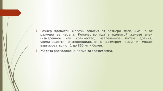 Размер ядовитой железы зависит от размера змеи, именно от размера ее черепа. Количество яда в ядовитой железе змеи (измеренное как количество, извлеченное путем доения) увеличивается экспоненциально с размером змеи и может варьироваться от 1 до 850 мг и более.  Железа расположена прямо за глазом змеи.