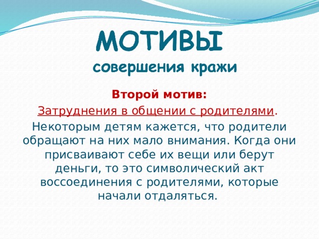 Второй мотив: Затруднения в общении с родителями . Некоторым детям кажется, что родители обращают на них мало внимания. Когда они присваивают себе их вещи или берут деньги, то это символический акт воссоединения с родителями, которые начали отдаляться.