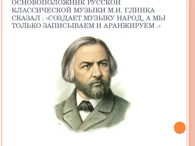 Основоположник русской классической музыки М.И. Глинка сказал : «Создает музыку народ, а мы только записываем и аранжируем .»