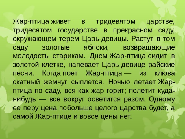 Жар-птица живет в тридевятом царстве, тридесятом государстве в прекрасном саду, окружающем терем Царь-девицы. Растут в том саду золотые яблоки, возвращающие молодость старикам. Днем Жар-птица сидит в золотой клетке, напевает Царь-девице райские песни. Когда поет Жар-птица — из клюва скатный жемчуг сыплется. Ночью летает Жар-птица по саду, вся как жар горит; полетит куда-нибудь — все вокруг осветится разом. Одному ее перу цена побольше целого царства будет, а самой Жар-птице и вовсе цены нет.