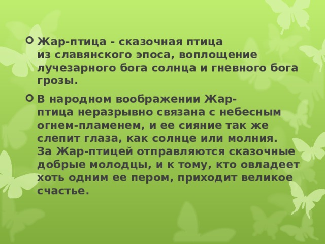 Жар-птица - сказочная птица из славянского эпоса, воплощение лучезарного бога солнца и гневного бога грозы. В народном воображении Жар-птица неразрывно связана с небесным огнем-пламенем, и ее сияние так же слепит глаза, как солнце или молния. За Жар-птицей отправляются сказочные добрые молодцы, и к тому, кто овладеет хоть одним ее пером, приходит великое счастье.