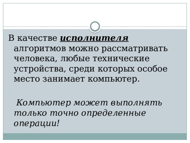 В качестве исполнителя алгоритмов можно рассматривать человека, любые технические устройства, среди которых особое место занимает компьютер.  Компьютер может выполнять только точно определенные операции!