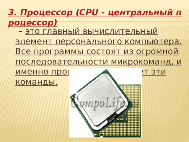 3. Процессор (CPU - центральный процессор)  – это главный вычислительный элемент персонального компьютера. Все программы состоят из огромной последовательности микрокоманд, и именно процессор выполняет эти команды.