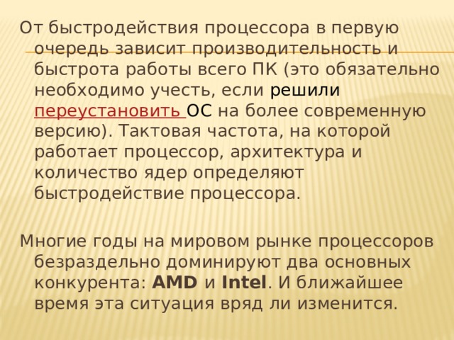 От быстродействия процессора в первую очередь зависит производительность и быстрота работы всего ПК (это обязательно необходимо учесть, если решили переустановить ОС на более современную версию). Тактовая частота, на которой работает процессор, архитектура и количество ядер определяют быстродействие процессора. Многие годы на мировом рынке процессоров безраздельно доминируют два основных конкурента: AMD и Intel . И ближайшее время эта ситуация вряд ли изменится.