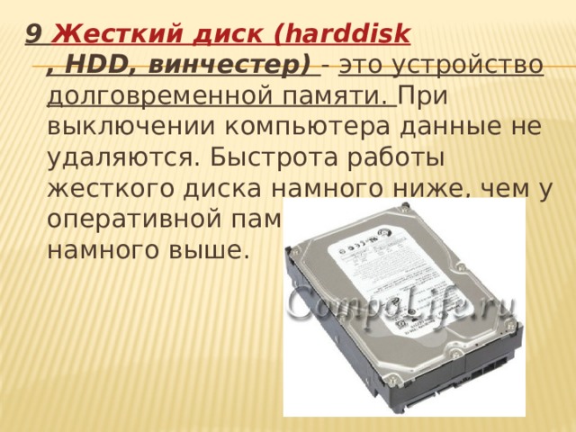 9 Жесткий диск ( harddisk , HDD, винчестер)  - это устройство долговременной памяти. При выключении компьютера данные не удаляются. Быстрота работы жесткого диска намного ниже, чем у оперативной памяти, а объём намного выше.