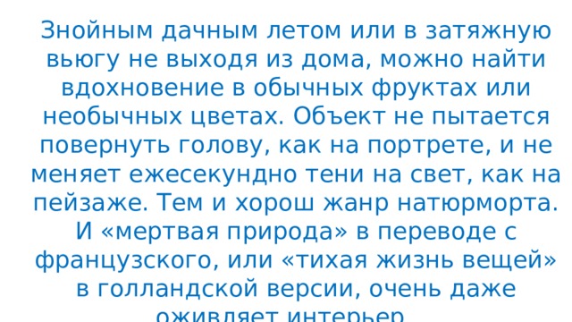 Знойным дачным летом или в затяжную вьюгу не выходя из дома, можно найти вдохновение в обычных фруктах или необычных цветах. Объект не пытается повернуть голову, как на портрете, и не меняет ежесекундно тени на свет, как на пейзаже. Тем и хорош жанр натюрморта. И «мертвая природа» в переводе с французского, или «тихая жизнь вещей» в голландской версии, очень даже оживляет интерьер . .