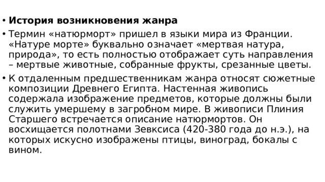 История возникновения жанра Термин «натюрморт» пришел в языки мира из Франции. «Натуре морте» буквально означает «мертвая натура, природа», то есть полностью отображает суть направления – мертвые животные, собранные фрукты, срезанные цветы. К отдаленным предшественникам жанра относят сюжетные композиции Древнего Египта. Настенная живопись содержала изображение предметов, которые должны были служить умершему в загробном мире. В живописи Плиния Старшего встречается описание натюрмортов. Он восхищается полотнами Зевксиса (420-380 года до н.э.), на которых искусно изображены птицы, виноград, бокалы с вином.