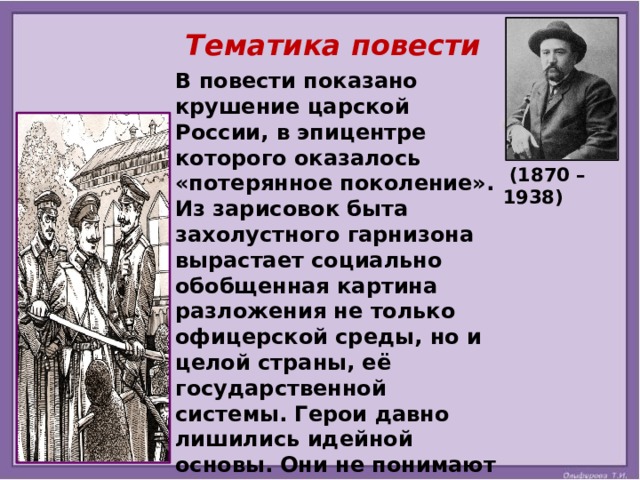 Тематика повести  В повести показано крушение царской России, в эпицентре которого оказалось «потерянное поколение». Из зарисовок быта захолустного гарнизона вырастает социально обобщенная картина разложения не только офицерской среды, но и целой страны, её государственной системы. Герои давно лишились идейной основы. Они не понимают ценности и важности своей службы и слепо подчиняются требованиям армейского распорядка, духовно погибая от всеобщей ненависти.  (1870 – 1938)