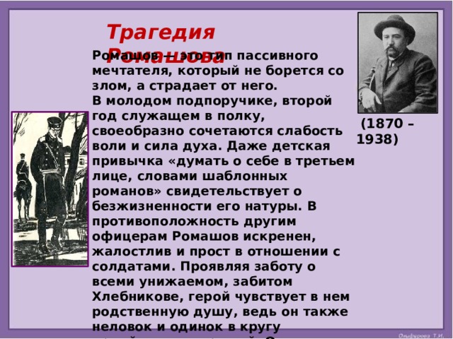 Трагедия Ромашова Ромашов — это тип пассивного мечтателя, который не борется со злом, а страдает от него. В молодом подпоручике, второй год служащем в полку, своеобразно сочетаются слабость воли и сила духа. Даже детская привычка «думать о себе в третьем лице, словами шаблонных романов» свидетельствует о безжизненности его натуры. В противоположность другим офицерам Ромашов искренен, жалостлив и прост в отношении с солдатами. Проявляя заботу о всеми унижаемом, забитом Хлебникове, герой чувствует в нем родственную душу, ведь он также неловок и одинок в кругу армейских товарищей. От тоски Георгий часто ходит на вокзал, где проходящие поезда напоминают ему об иной, праздной жизни. Служба гнетёт молодого человека, и он всё чаще приходит к мысли об отрицании войны.   (1870 – 1938)