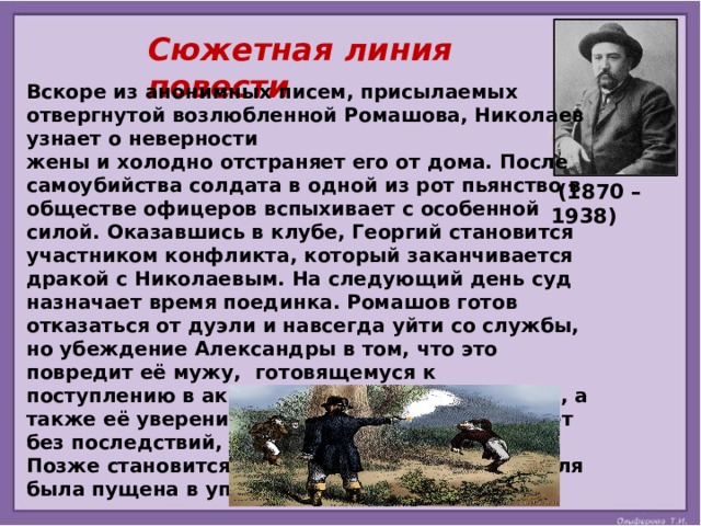 Сюжетная линия повести Вскоре из анонимных писем, присылаемых отвергнутой возлюбленной Ромашова, Николаев узнает о неверности жены и холодно отстраняет его от дома. После самоубийства солдата в одной из рот пьянство в обществе офицеров вспыхивает с особенной силой. Оказавшись в клубе, Георгий становится участником конфликта, который заканчивается дракой с Николаевым. На следующий день суд назначает время поединка. Ромашов готов отказаться от дуэли и навсегда уйти со службы, но убеждение Александры в том, что это повредит её мужу, готовящемуся к поступлению в академию Генерального штаба, а также её уверение в том, что стрельба пройдет без последствий, заставляют его передумать. Позже становится известно о гибели героя. Пуля была пущена в упор и пришлась вниз живота.   (1870 – 1938)